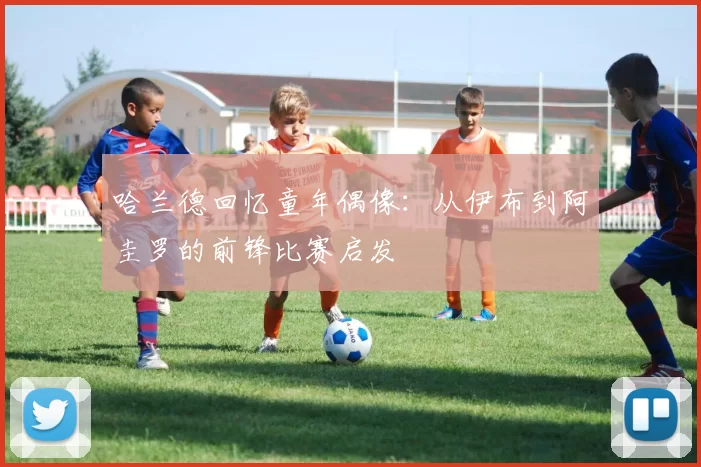 哈兰德回忆童年偶像：从伊布到阿圭罗的前锋比赛启发
