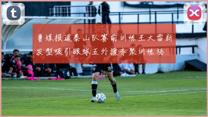鲁媒报道泰山队赛前训练王大雷新发型吸引眼球五外援齐聚训练场