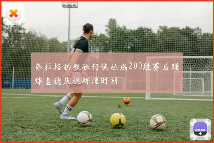 弗拉格执教独行侠达成200胜赛后赠球基德庆祝辉煌时刻