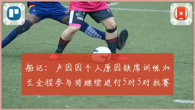船记：卢因因个人原因缺席训练加兰全程参与将继续进行5对5对抗赛