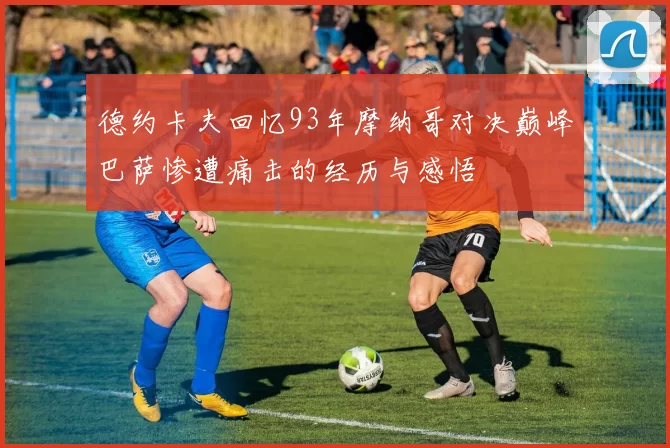 德约卡夫回忆93年摩纳哥对决巅峰巴萨惨遭痛击的经历与感悟