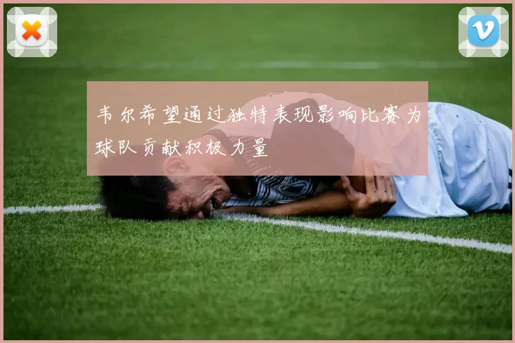 韦尔希望通过独特表现影响比赛为球队贡献积极力量
