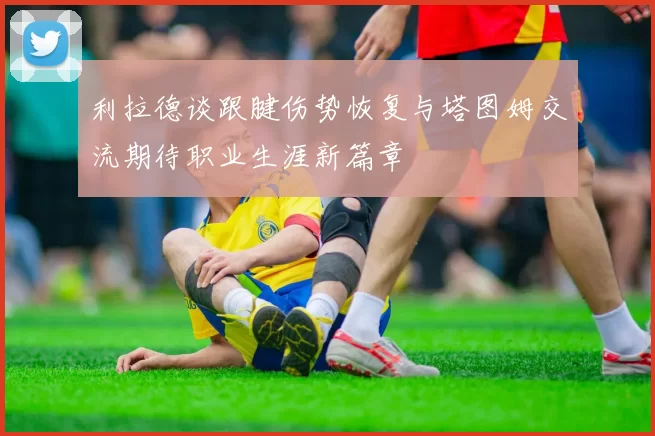 利拉德谈跟腱伤势恢复与塔图姆交流期待职业生涯新篇章