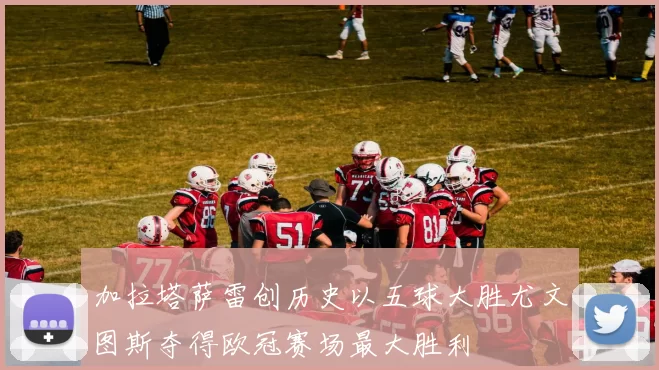 加拉塔萨雷创历史以五球大胜尤文图斯夺得欧冠赛场最大胜利