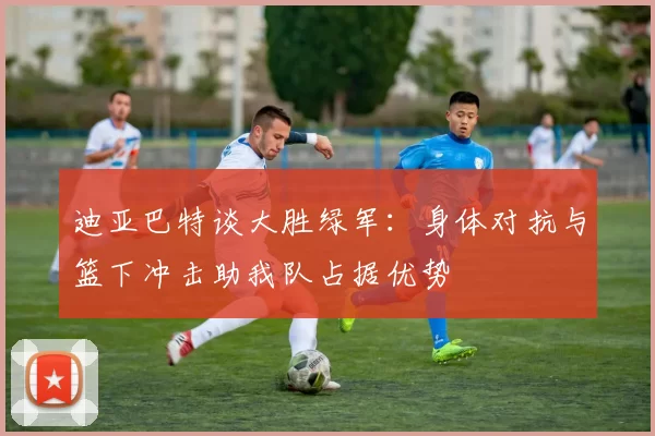 迪亚巴特谈大胜绿军：身体对抗与篮下冲击助我队占据优势