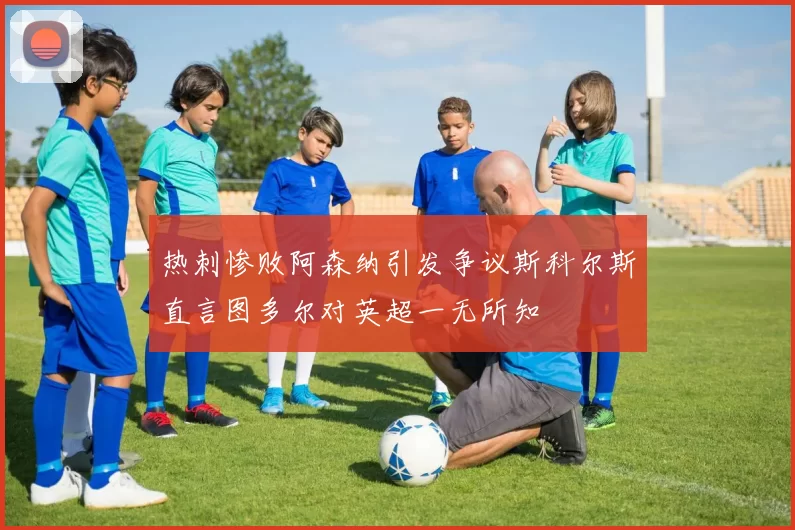 热刺惨败阿森纳引发争议斯科尔斯直言图多尔对英超一无所知