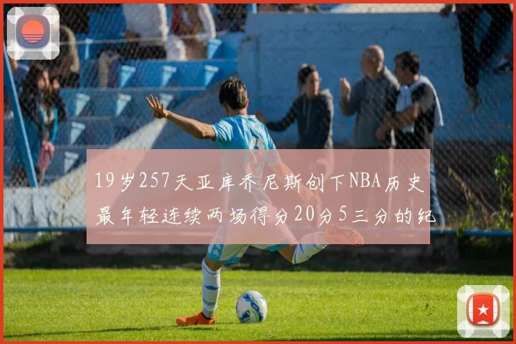 19岁257天亚库乔尼斯创下NBA历史最年轻连续两场得分20分5三分的纪录