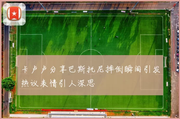 卡卢卢分享巴斯托尼摔倒瞬间引发热议表情引人深思
