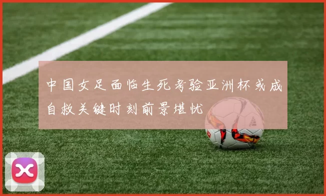 中国女足面临生死考验亚洲杯或成自救关键时刻前景堪忧