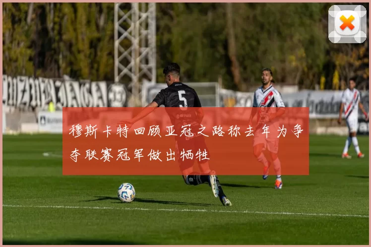 穆斯卡特回顾亚冠之路称去年为争夺联赛冠军做出牺牲