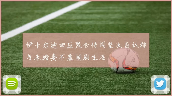伊卡尔迪回应聚会传闻坚决否认称与未婚妻不靠闹剧生活