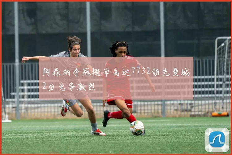 阿森纳夺冠概率高达7732领先曼城2分竞争激烈
