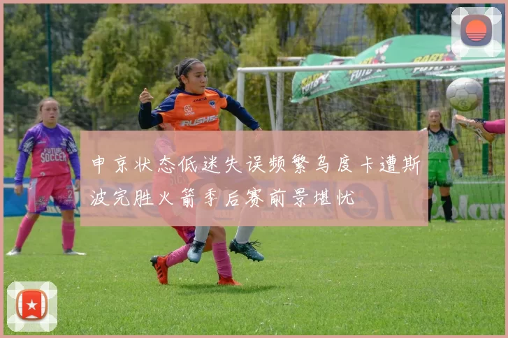 申京状态低迷失误频繁乌度卡遭斯波完胜火箭季后赛前景堪忧