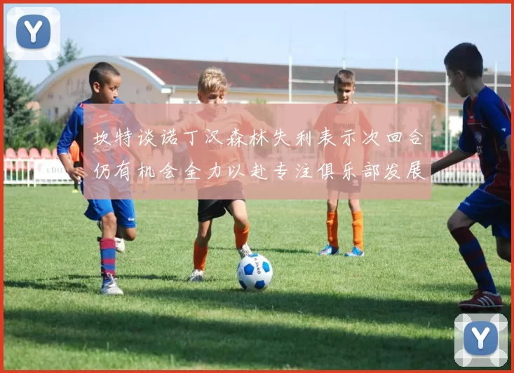 坎特谈诺丁汉森林失利表示次回合仍有机会全力以赴专注俱乐部发展