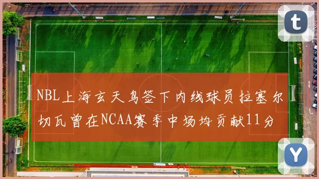 NBL上海玄天鸟签下内线球员拉塞尔切瓦曾在NCAA赛季中场均贡献11分8篮板