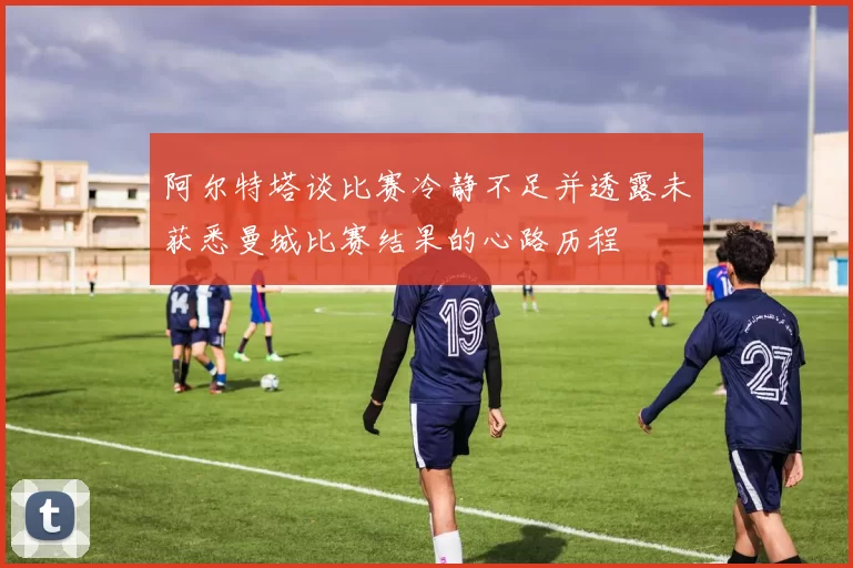 阿尔特塔谈比赛冷静不足并透露未获悉曼城比赛结果的心路历程