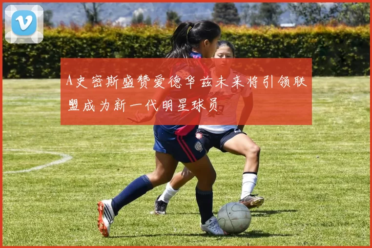 A史密斯盛赞爱德华兹未来将引领联盟成为新一代明星球员