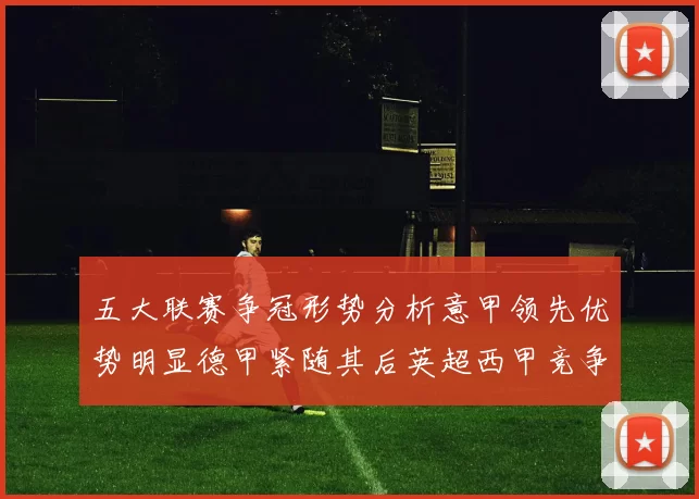 五大联赛争冠形势分析意甲领先优势明显德甲紧随其后英超西甲竞争激烈